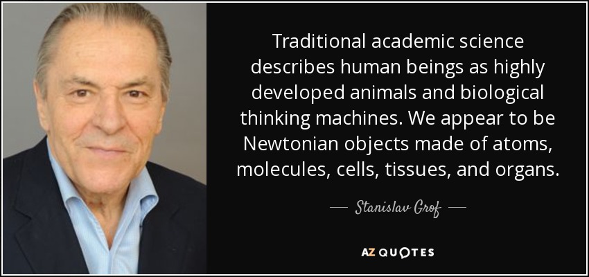 Traditional academic science describes human beings as highly developed animals and biological thinking machines. We appear to be Newtonian objects made of atoms, molecules, cells, tissues, and organs. - Stanislav Grof