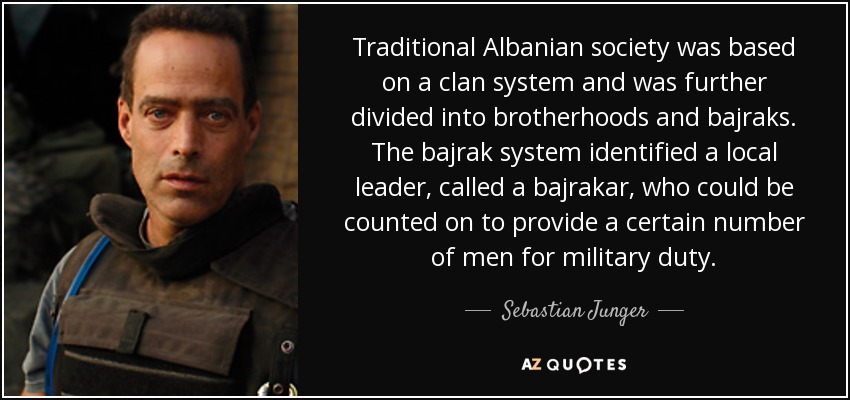 Traditional Albanian society was based on a clan system and was further divided into brotherhoods and bajraks. The bajrak system identified a local leader, called a bajrakar, who could be counted on to provide a certain number of men for military duty. - Sebastian Junger