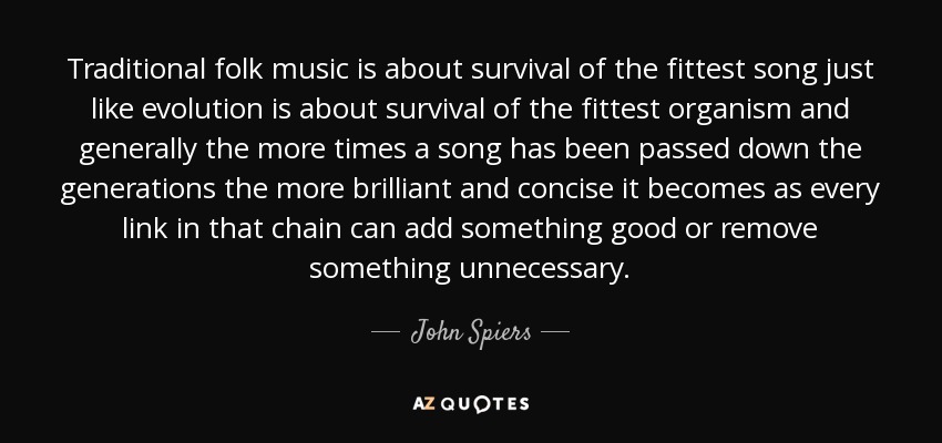 Traditional folk music is about survival of the fittest song just like evolution is about survival of the fittest organism and generally the more times a song has been passed down the generations the more brilliant and concise it becomes as every link in that chain can add something good or remove something unnecessary. - John Spiers