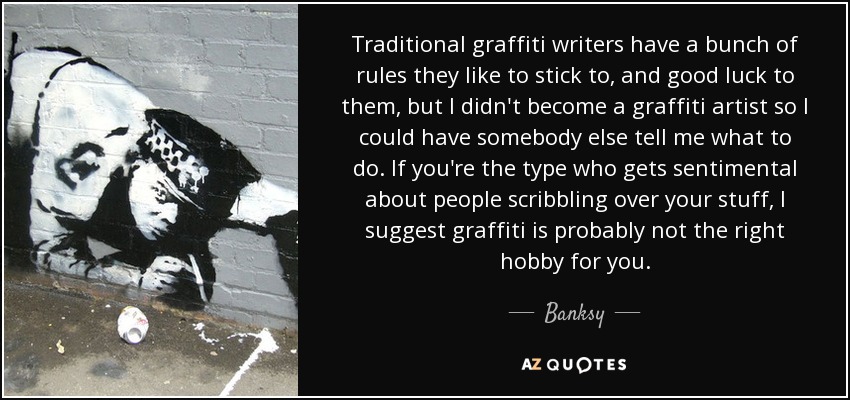 Traditional graffiti writers have a bunch of rules they like to stick to, and good luck to them, but I didn't become a graffiti artist so I could have somebody else tell me what to do. If you're the type who gets sentimental about people scribbling over your stuff, I suggest graffiti is probably not the right hobby for you. - Banksy