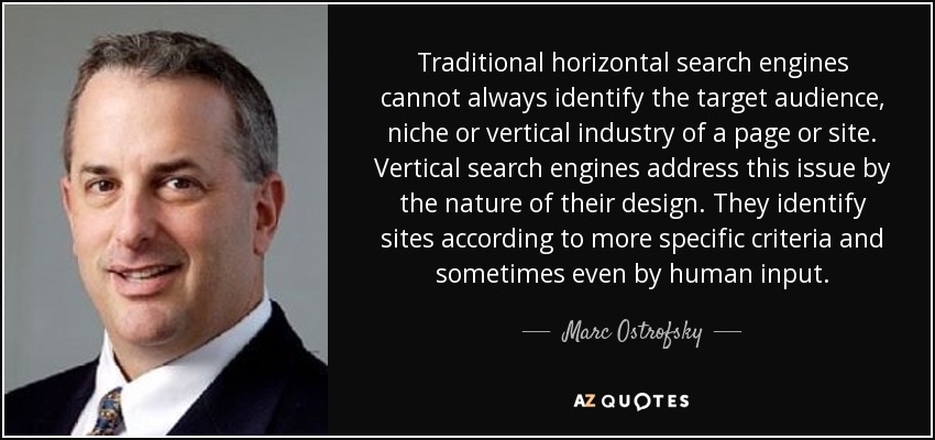 Traditional horizontal search engines cannot always identify the target audience, niche or vertical industry of a page or site. Vertical search engines address this issue by the nature of their design. They identify sites according to more specific criteria and sometimes even by human input. - Marc Ostrofsky