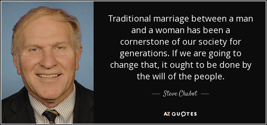 Traditional marriage between a man and a woman has been a cornerstone of our society for generations. If we are going to change that, it ought to be done by the will of the people. - Steve Chabot