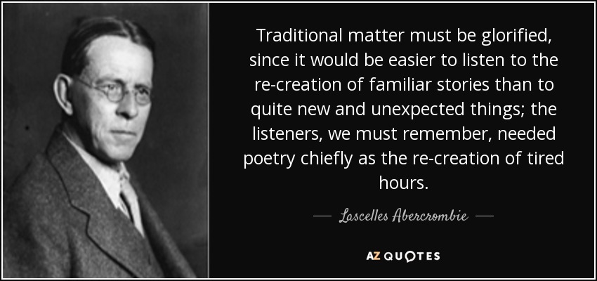 Traditional matter must be glorified, since it would be easier to listen to the re-creation of familiar stories than to quite new and unexpected things; the listeners, we must remember, needed poetry chiefly as the re-creation of tired hours. - Lascelles Abercrombie