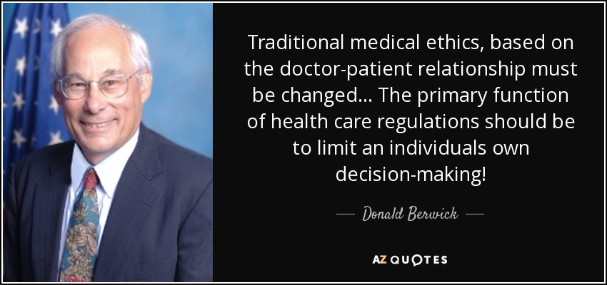 Traditional medical ethics, based on the doctor-patient relationship must be changed... The primary function of health care regulations should be to limit an individuals own decision-making! - Donald Berwick