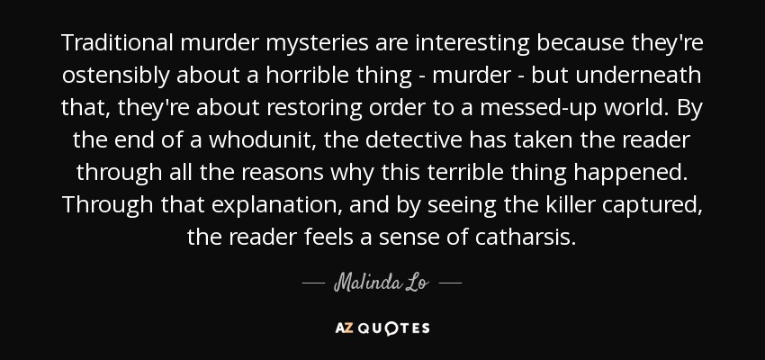 Traditional murder mysteries are interesting because they're ostensibly about a horrible thing - murder - but underneath that, they're about restoring order to a messed-up world. By the end of a whodunit, the detective has taken the reader through all the reasons why this terrible thing happened. Through that explanation, and by seeing the killer captured, the reader feels a sense of catharsis. - Malinda Lo