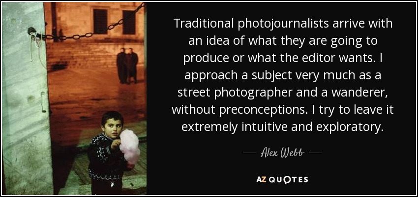 Traditional photojournalists arrive with an idea of what they are going to produce or what the editor wants. I approach a subject very much as a street photographer and a wanderer, without preconceptions. I try to leave it extremely intuitive and exploratory. - Alex Webb