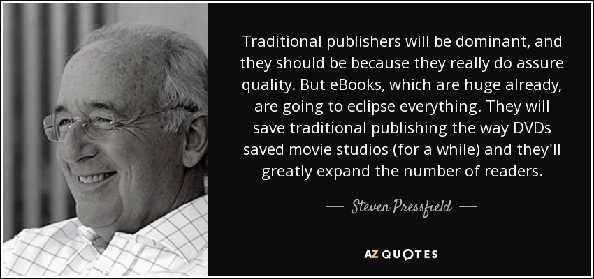 Traditional publishers will be dominant, and they should be because they really do assure quality. But eBooks, which are huge already, are going to eclipse everything. They will save traditional publishing the way DVDs saved movie studios (for a while) and they'll greatly expand the number of readers. - Steven Pressfield