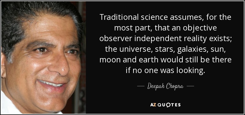 Traditional science assumes, for the most part, that an objective observer independent reality exists; the universe, stars, galaxies, sun, moon and earth would still be there if no one was looking. - Deepak Chopra