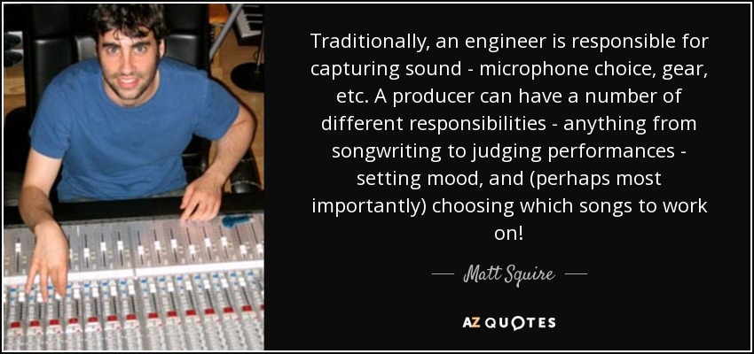 Traditionally, an engineer is responsible for capturing sound - microphone choice, gear, etc. A producer can have a number of different responsibilities - anything from songwriting to judging performances - setting mood, and (perhaps most importantly) choosing which songs to work on! - Matt Squire