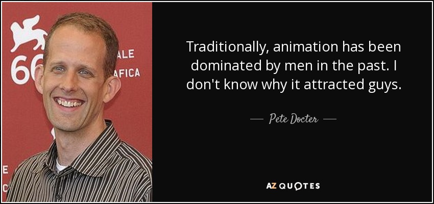 Traditionally, animation has been dominated by men in the past. I don't know why it attracted guys. - Pete Docter
