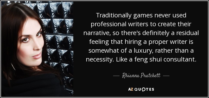 Traditionally games never used professional writers to create their narrative, so there's definitely a residual feeling that hiring a proper writer is somewhat of a luxury, rather than a necessity. Like a feng shui consultant. - Rhianna Pratchett