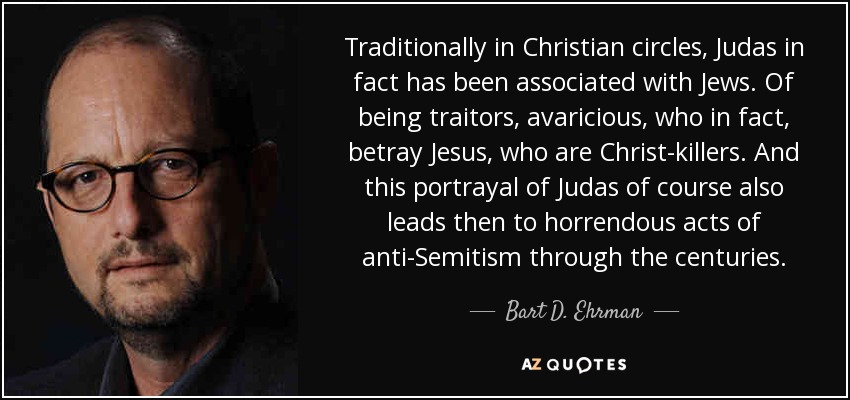 Traditionally in Christian circles, Judas in fact has been associated with Jews. Of being traitors, avaricious, who in fact, betray Jesus, who are Christ-killers. And this portrayal of Judas of course also leads then to horrendous acts of anti-Semitism through the centuries. - Bart D. Ehrman