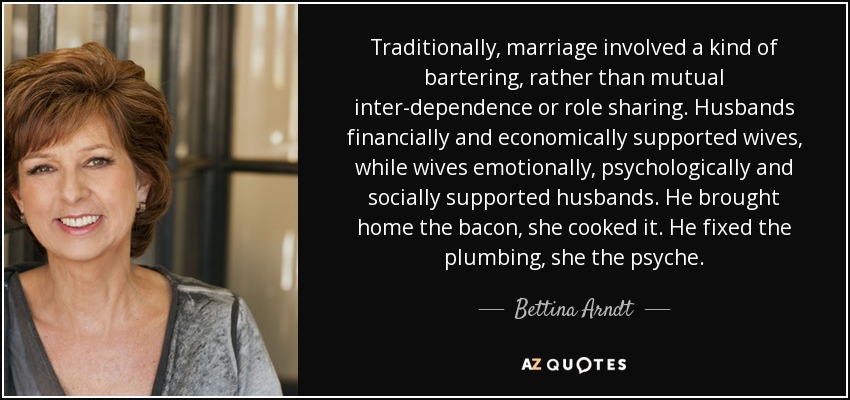 Traditionally, marriage involved a kind of bartering, rather than mutual inter-dependence or role sharing. Husbands financially and economically supported wives, while wives emotionally, psychologically and socially supported husbands. He brought home the bacon, she cooked it. He fixed the plumbing, she the psyche. - Bettina Arndt