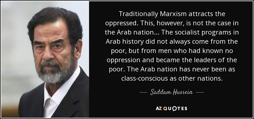 Traditionally Marxism attracts the oppressed. This, however, is not the case in the Arab nation... The socialist programs in Arab history did not always come from the poor, but from men who had known no oppression and became the leaders of the poor. The Arab nation has never been as class-conscious as other nations. - Saddam Hussein