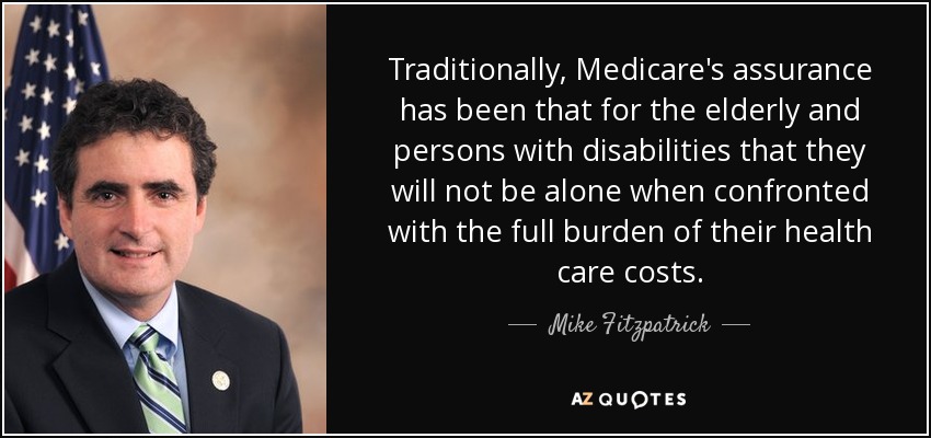 Traditionally, Medicare's assurance has been that for the elderly and persons with disabilities that they will not be alone when confronted with the full burden of their health care costs. - Mike Fitzpatrick