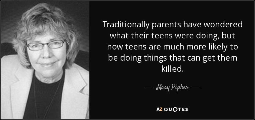 Traditionally parents have wondered what their teens were doing, but now teens are much more likely to be doing things that can get them killed. - Mary Pipher