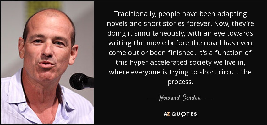 Traditionally, people have been adapting novels and short stories forever. Now, they're doing it simultaneously, with an eye towards writing the movie before the novel has even come out or been finished. It's a function of this hyper-accelerated society we live in, where everyone is trying to short circuit the process. - Howard Gordon
