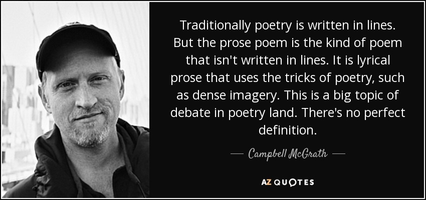 Traditionally poetry is written in lines. But the prose poem is the kind of poem that isn't written in lines. It is lyrical prose that uses the tricks of poetry, such as dense imagery. This is a big topic of debate in poetry land. There's no perfect definition. - Campbell McGrath