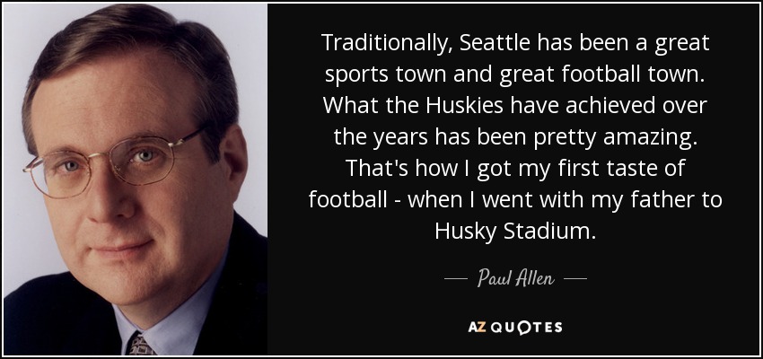 Traditionally, Seattle has been a great sports town and great football town. What the Huskies have achieved over the years has been pretty amazing. That's how I got my first taste of football - when I went with my father to Husky Stadium. - Paul Allen
