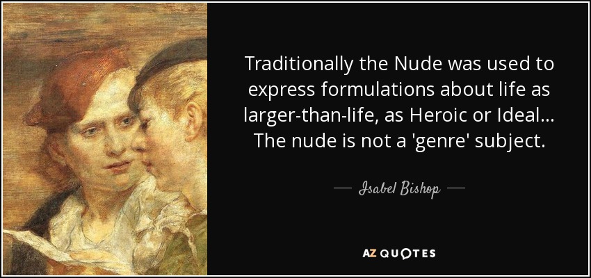 Traditionally the Nude was used to express formulations about life as larger-than-life, as Heroic or Ideal... The nude is not a 'genre' subject. - Isabel Bishop
