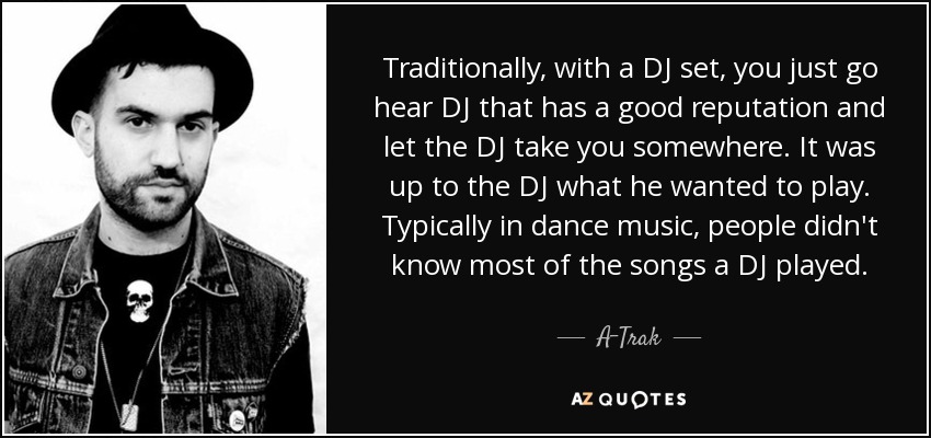 Traditionally, with a DJ set, you just go hear DJ that has a good reputation and let the DJ take you somewhere. It was up to the DJ what he wanted to play. Typically in dance music, people didn't know most of the songs a DJ played. - A-Trak