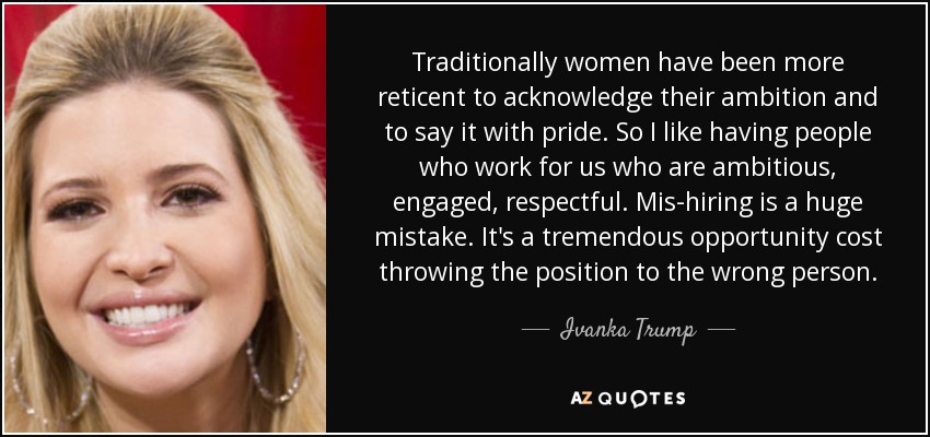 Traditionally women have been more reticent to acknowledge their ambition and to say it with pride. So I like having people who work for us who are ambitious, engaged, respectful. Mis-hiring is a huge mistake. It's a tremendous opportunity cost throwing the position to the wrong person. - Ivanka Trump