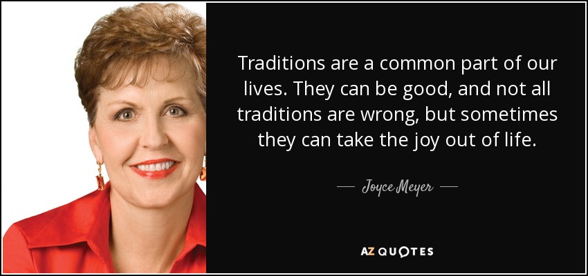 Traditions are a common part of our lives. They can be good, and not all traditions are wrong, but sometimes they can take the joy out of life. - Joyce Meyer