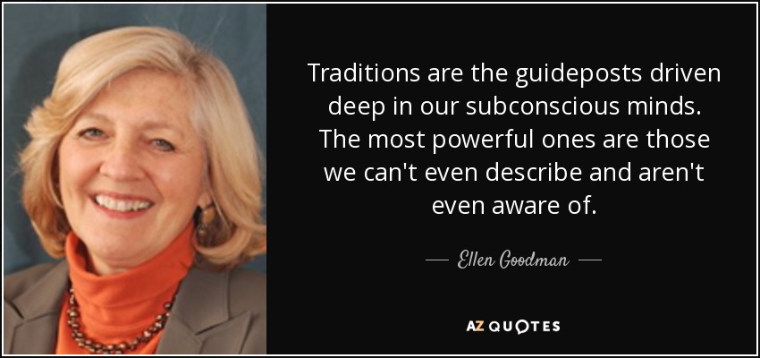 Traditions are the guideposts driven deep in our subconscious minds. The most powerful ones are those we can't even describe and aren't even aware of. - Ellen Goodman