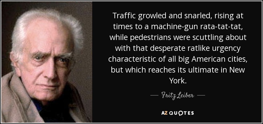 Traffic growled and snarled, rising at times to a machine-gun rata-tat-tat, while pedestrians were scuttling about with that desperate ratlike urgency characteristic of all big American cities, but which reaches its ultimate in New York. - Fritz Leiber