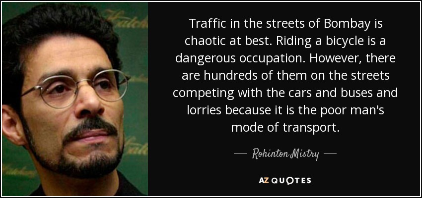Traffic in the streets of Bombay is chaotic at best. Riding a bicycle is a dangerous occupation. However, there are hundreds of them on the streets competing with the cars and buses and lorries because it is the poor man's mode of transport. - Rohinton Mistry