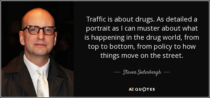 Traffic is about drugs. As detailed a portrait as I can muster about what is happening in the drug world, from top to bottom, from policy to how things move on the street. - Steven Soderbergh