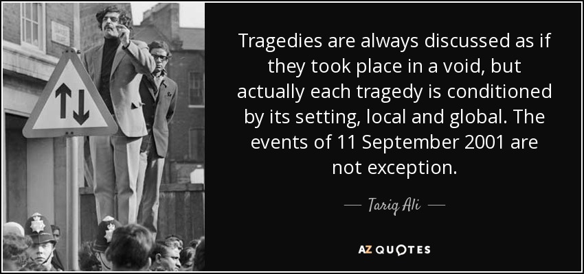 Tragedies are always discussed as if they took place in a void, but actually each tragedy is conditioned by its setting, local and global. The events of 11 September 2001 are not exception. - Tariq Ali