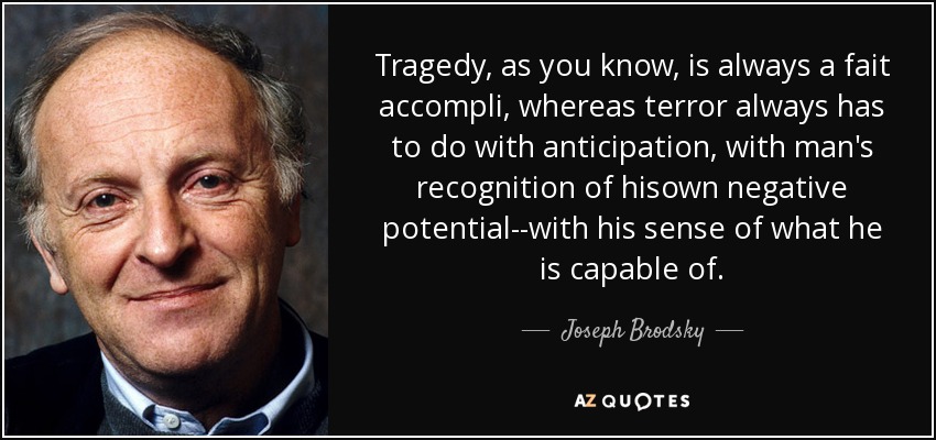 Tragedy, as you know, is always a fait accompli, whereas terror always has to do with anticipation, with man's recognition of hisown negative potential--with his sense of what he is capable of. - Joseph Brodsky