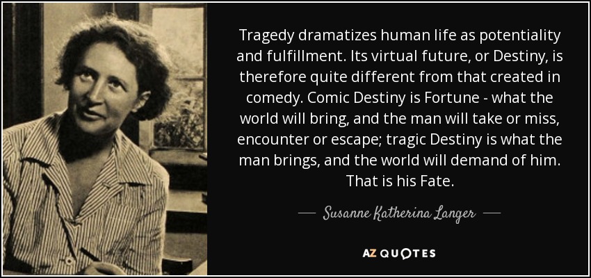 Tragedy dramatizes human life as potentiality and fulfillment. Its virtual future, or Destiny, is therefore quite different from that created in comedy. Comic Destiny is Fortune - what the world will bring, and the man will take or miss, encounter or escape; tragic Destiny is what the man brings, and the world will demand of him. That is his Fate. - Susanne Katherina Langer