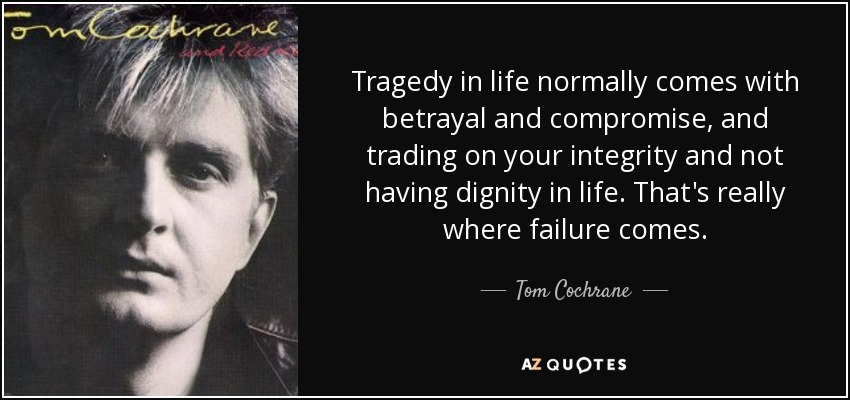 Tragedy in life normally comes with betrayal and compromise, and trading on your integrity and not having dignity in life. That's really where failure comes. - Tom Cochrane