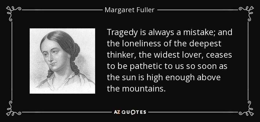 Tragedy is always a mistake; and the loneliness of the deepest thinker, the widest lover, ceases to be pathetic to us so soon as the sun is high enough above the mountains. - Margaret Fuller