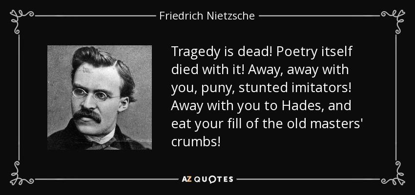 Tragedy is dead! Poetry itself died with it! Away, away with you, puny, stunted imitators! Away with you to Hades, and eat your fill of the old masters' crumbs! - Friedrich Nietzsche