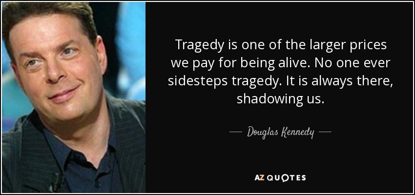 Tragedy is one of the larger prices we pay for being alive. No one ever sidesteps tragedy. It is always there, shadowing us. - Douglas Kennedy