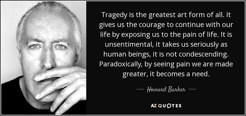 Tragedy is the greatest art form of all. It gives us the courage to continue with our life by exposing us to the pain of life. It is unsentimental, it takes us seriously as human beings, it is not condescending. Paradoxically, by seeing pain we are made greater, it becomes a need. - Howard Barker
