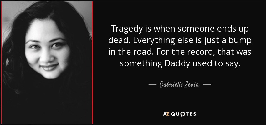 Tragedy is when someone ends up dead. Everything else is just a bump in the road. For the record, that was something Daddy used to say. - Gabrielle Zevin
