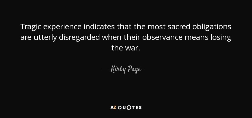 Tragic experience indicates that the most sacred obligations are utterly disregarded when their observance means losing the war. - Kirby Page