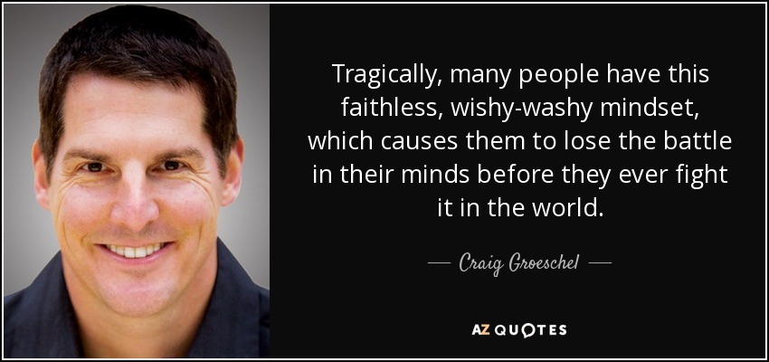 Tragically, many people have this faithless, wishy-washy mindset, which causes them to lose the battle in their minds before they ever fight it in the world. - Craig Groeschel
