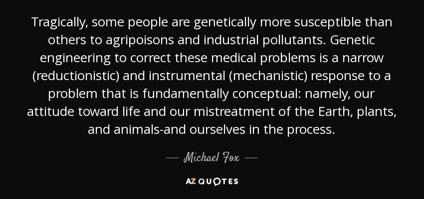 Tragically, some people are genetically more susceptible than others to agripoisons and industrial pollutants. Genetic engineering to correct these medical problems is a narrow (reductionistic) and instrumental (mechanistic) response to a problem that is fundamentally conceptual: namely, our attitude toward life and our mistreatment of the Earth, plants, and animals-and ourselves in the process. - Michael Fox