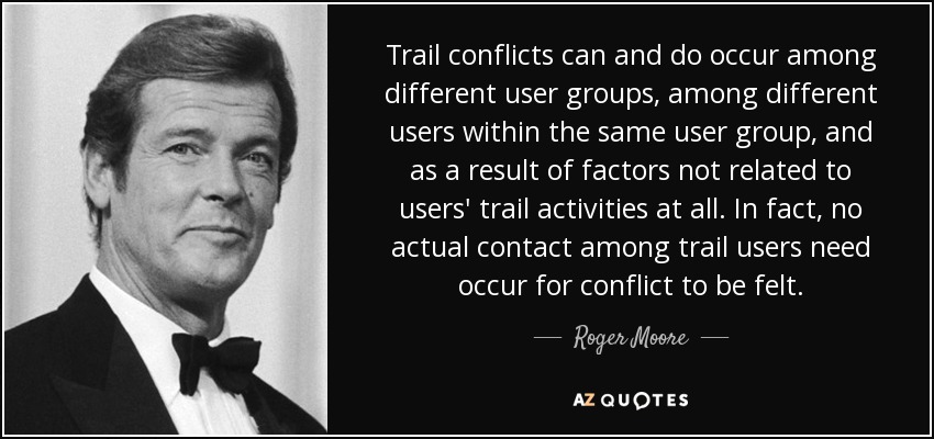 Trail conflicts can and do occur among different user groups, among different users within the same user group, and as a result of factors not related to users' trail activities at all. In fact, no actual contact among trail users need occur for conflict to be felt. - Roger Moore