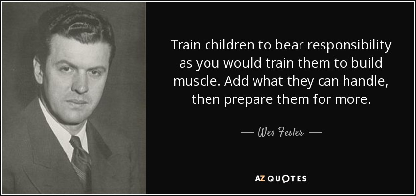 Train children to bear responsibility as you would train them to build muscle. Add what they can handle, then prepare them for more. - Wes Fesler