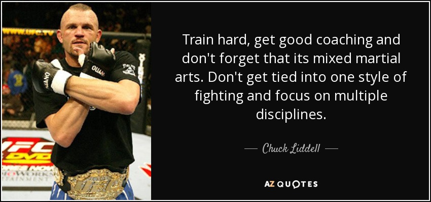 Train hard, get good coaching and don't forget that its mixed martial arts. Don't get tied into one style of fighting and focus on multiple disciplines. - Chuck Liddell