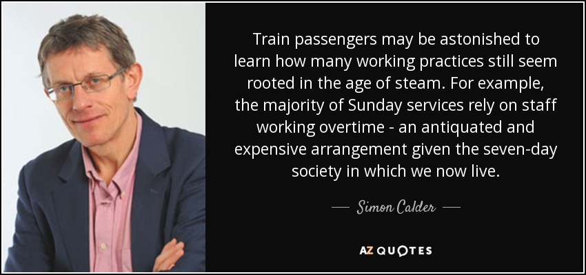 Train passengers may be astonished to learn how many working practices still seem rooted in the age of steam. For example, the majority of Sunday services rely on staff working overtime - an antiquated and expensive arrangement given the seven-day society in which we now live. - Simon Calder