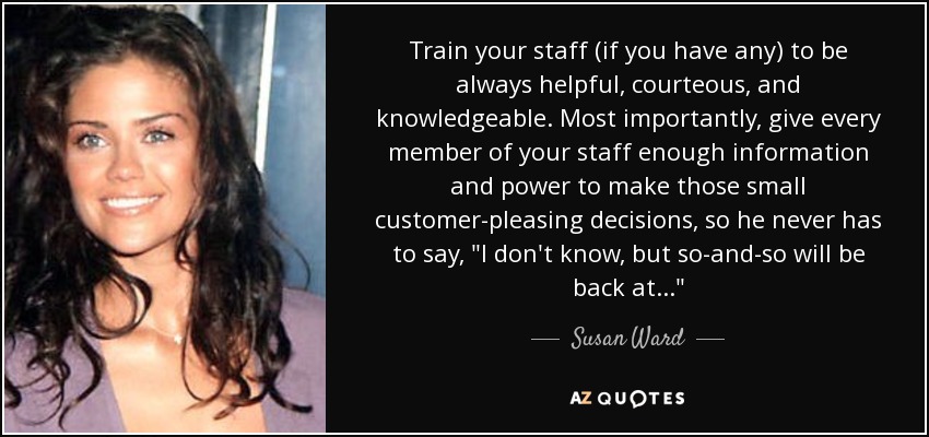 Train your staff (if you have any) to be always helpful, courteous, and knowledgeable. Most importantly, give every member of your staff enough information and power to make those small customer-pleasing decisions, so he never has to say, 