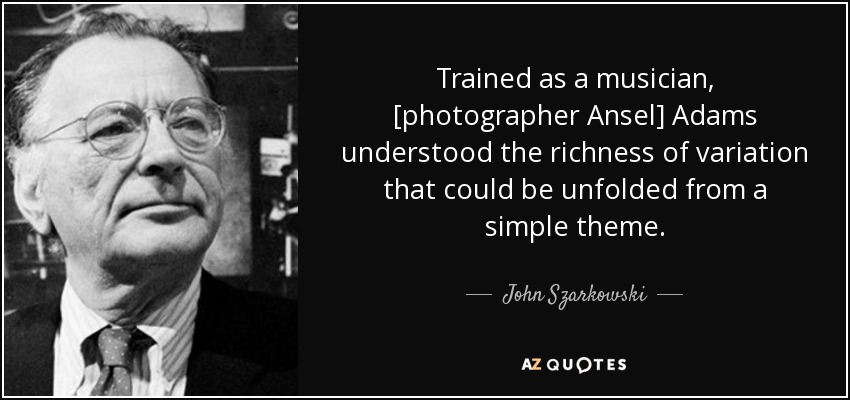 Trained as a musician, [photographer Ansel] Adams understood the richness of variation that could be unfolded from a simple theme. - John Szarkowski