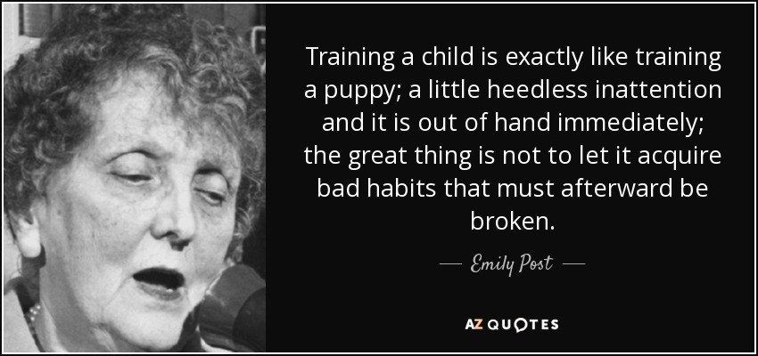Training a child is exactly like training a puppy; a little heedless inattention and it is out of hand immediately; the great thing is not to let it acquire bad habits that must afterward be broken. - Emily Post